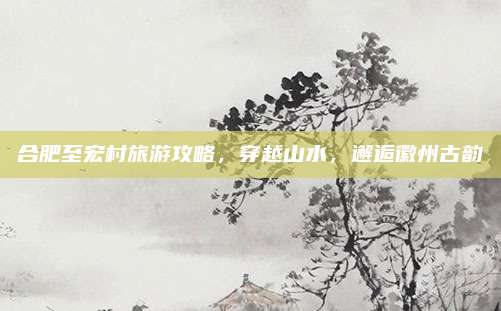 合肥至宏村旅游攻略，穿越山水，邂逅徽州古韵
