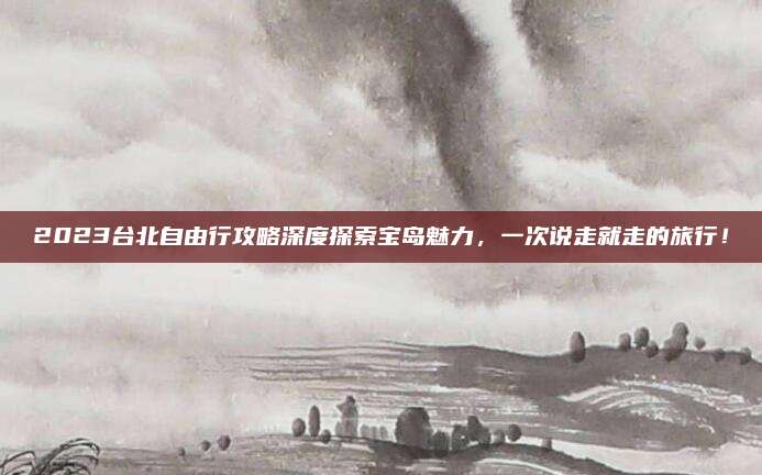 2023台北自由行攻略深度探索宝岛魅力，一次说走就走的旅行！