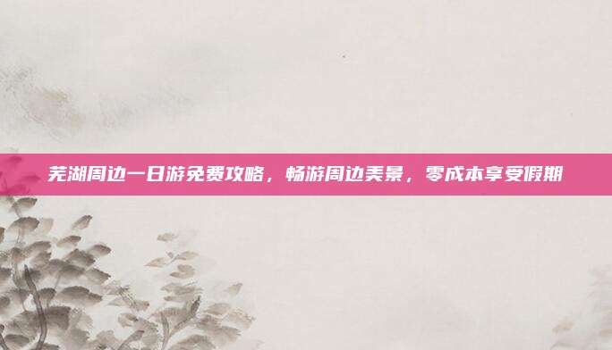 芜湖周边一日游免费攻略，畅游周边美景，零成本享受假期
