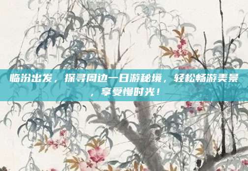 临汾出发,探寻周边一日游秘境,轻松畅游美景,享受慢时光!