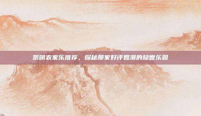 崇明农家乐推荐,探秘那家好评如潮的隐世乐园