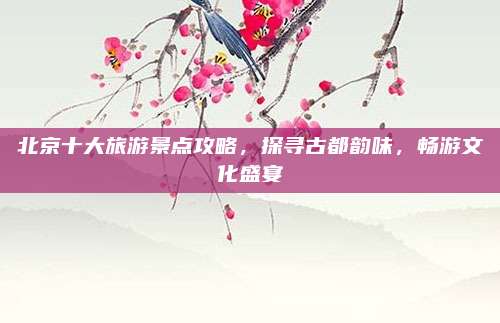 北京十大旅游景点攻略,探寻古都韵味,畅游文化盛宴