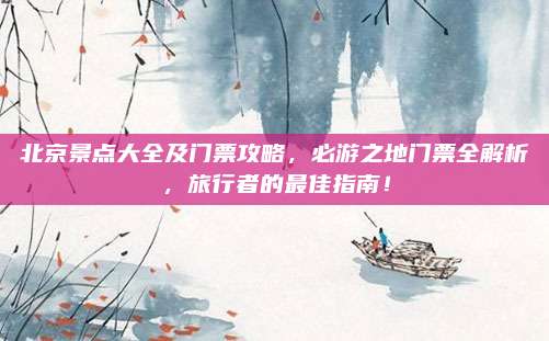 北京景点大全及门票攻略，必游之地门票全解析，旅行者的最佳指南！