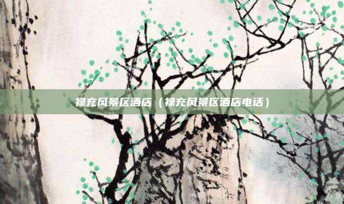 禄充风景区酒店(禄充风景区酒店电话)