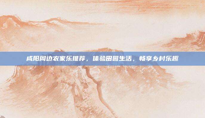 咸阳周边农家乐推荐，体验田园生活，畅享乡村乐趣