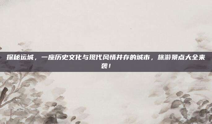 探秘运城,一座历史文化与现代风情并存的城市,旅游景点大全来袭!