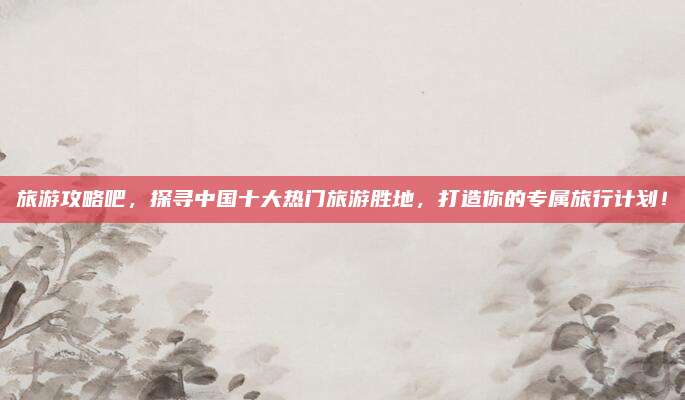 旅游攻略吧,探寻中国十大热门旅游胜地,打造你的专属旅行计划!