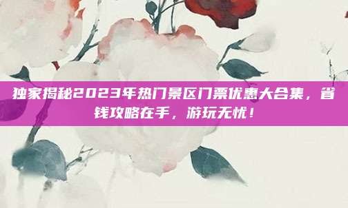 独家揭秘2023年热门景区门票优惠大合集,省钱攻略在手,游玩无忧!