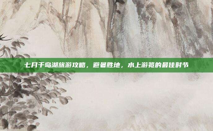 七月千岛湖旅游攻略,避暑胜地,水上游览的最佳时节