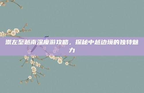 崇左至越南深度游攻略,探秘中越边境的独特魅力