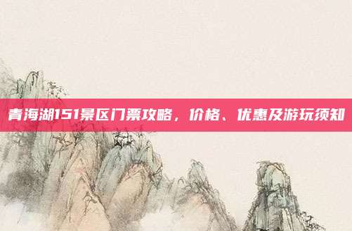 青海湖151景区门票攻略,价格、优惠及游玩须知