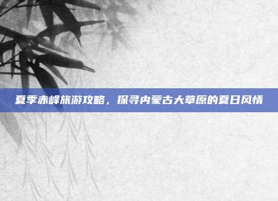夏季赤峰旅游攻略,探寻内蒙古大草原的夏日风情