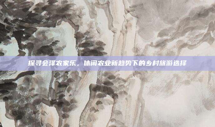 探寻会泽农家乐，休闲农业新趋势下的乡村旅游选择