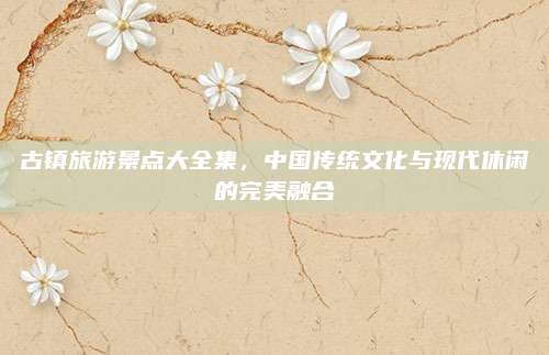 古镇旅游景点大全集,中国传统文化与现代休闲的完美融合