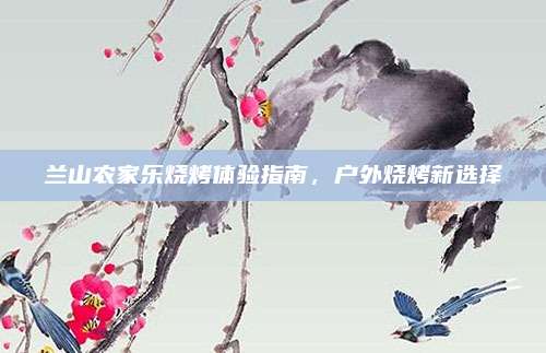 兰山农家乐烧烤体验指南，户外烧烤新选择