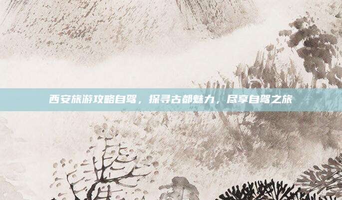 西安旅游攻略自驾,探寻古都魅力,尽享自驾之旅