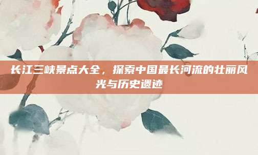 长江三峡景点大全，探索中国最长河流的壮丽风光与历史遗迹