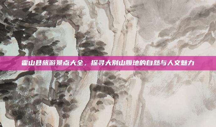 霍山县旅游景点大全,探寻大别山腹地的自然与人文魅力