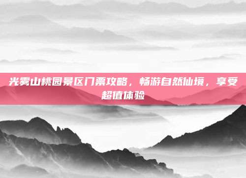 光雾山桃园景区门票攻略，畅游自然仙境，享受超值体验