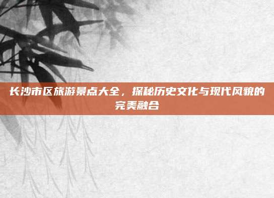 长沙市区旅游景点大全,探秘历史文化与现代风貌的完美融合