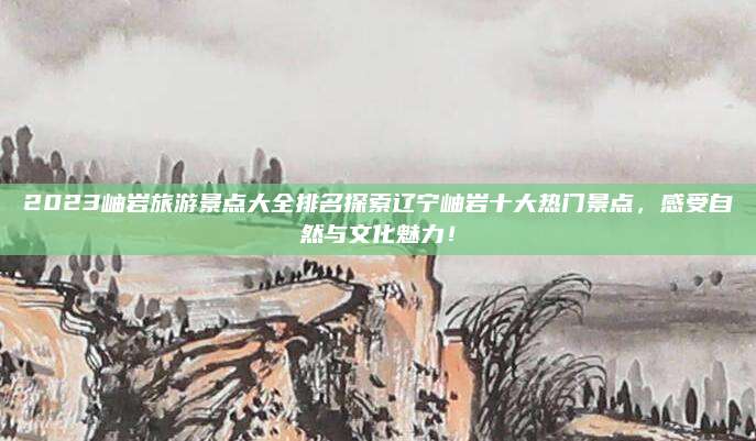 2023岫岩旅游景点大全排名探索辽宁岫岩十大热门景点，感受自然与文化魅力！