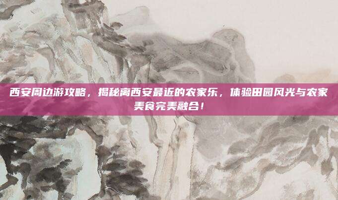 西安周边游攻略,揭秘离西安最近的农家乐,体验田园风光与农家美食完美融合!