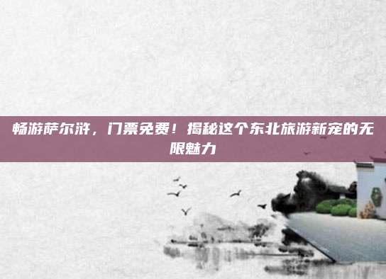畅游萨尔浒,门票免费!揭秘这个东北旅游新宠的无限魅力