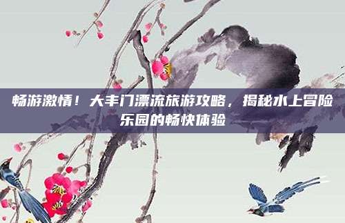 畅游激情！大丰门漂流旅游攻略，揭秘水上冒险乐园的畅快体验