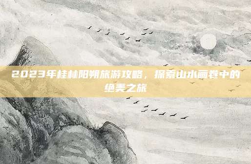 2023年桂林阳朔旅游攻略，探索山水画卷中的绝美之旅
