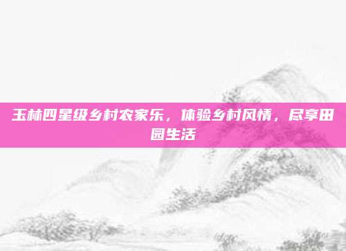 玉林四星级乡村农家乐,体验乡村风情,尽享田园生活