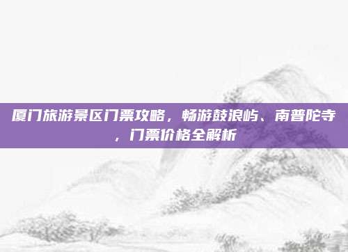 厦门旅游景区门票攻略,畅游鼓浪屿、南普陀寺,门票价格全解析