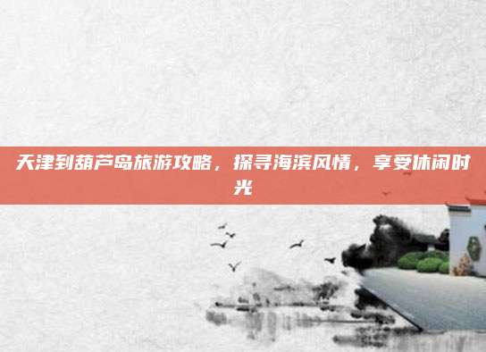 天津到葫芦岛旅游攻略,探寻海滨风情,享受休闲时光