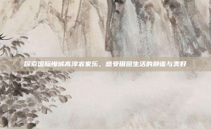 探索国际慢城高淳农家乐，感受田园生活的静谧与美好