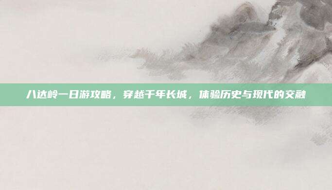八达岭一日游攻略,穿越千年长城,体验历史与现代的交融