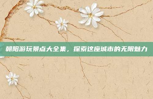 朝阳游玩景点大全集,探索这座城市的无限魅力