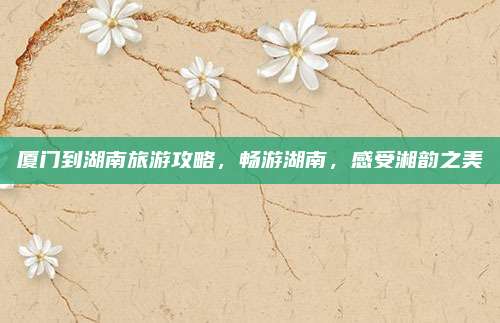 厦门到湖南旅游攻略,畅游湖南,感受湘韵之美