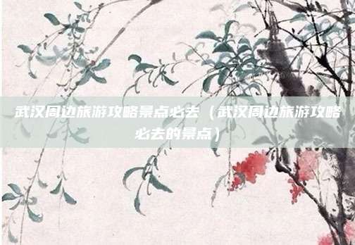 武汉周边旅游攻略景点必去(武汉周边旅游攻略必去的景点)