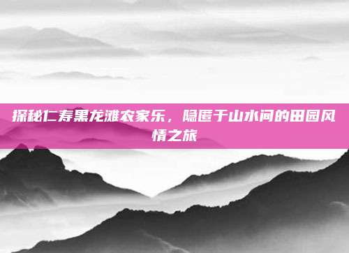 探秘仁寿黑龙滩农家乐,隐匿于山水间的田园风情之旅