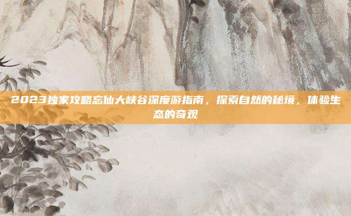 2023独家攻略忘仙大峡谷深度游指南,探索自然的秘境,体验生态的奇观