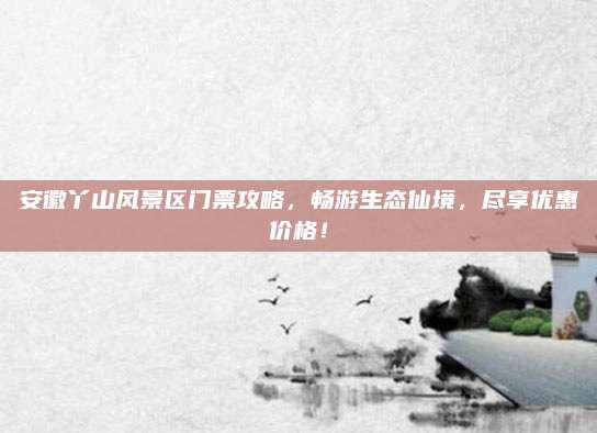 安徽丫山风景区门票攻略，畅游生态仙境，尽享优惠价格！