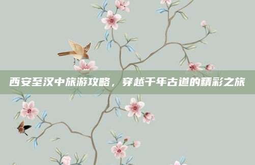 西安至汉中旅游攻略，穿越千年古道的精彩之旅