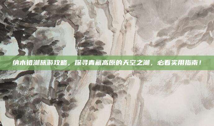 纳木错湖旅游攻略，探寻青藏高原的天空之湖，必看实用指南！