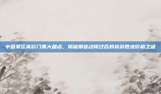 中国景区高价门票大盘点,揭秘那些动辄过百的旅游胜地价格之谜