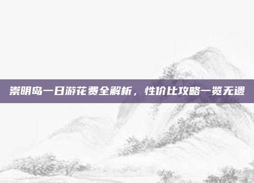 崇明岛一日游花费全解析,性价比攻略一览无遗