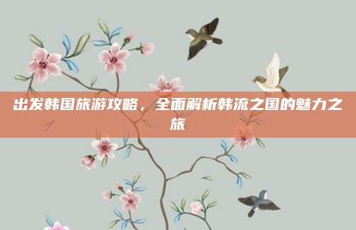 出发韩国旅游攻略,全面解析韩流之国的魅力之旅