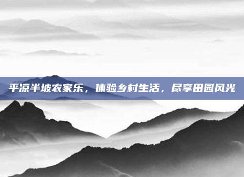 平凉半坡农家乐,体验乡村生活,尽享田园风光