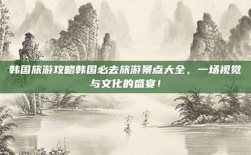 韩国旅游攻略韩国必去旅游景点大全,一场视觉与文化的盛宴!