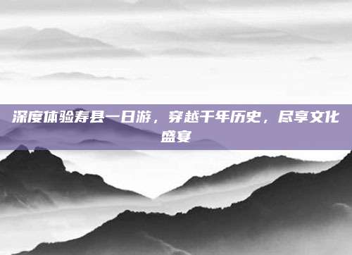 深度体验寿县一日游，穿越千年历史，尽享文化盛宴