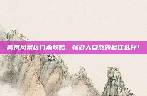 高岚风景区门票攻略,畅游大自然的最佳选择!