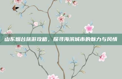 山东烟台旅游攻略，探寻海滨城市的魅力与风情
